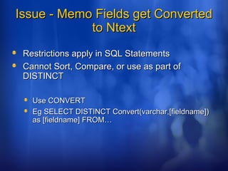 Issue - Memo Fields get ConvertedIssue - Memo Fields get Converted
to Ntextto Ntext
Restrictions apply in SQL StatementsRestrictions apply in SQL Statements
Cannot Sort, Compare, or use as part ofCannot Sort, Compare, or use as part of
DISTINCTDISTINCT
Use CONVERTUse CONVERT
Eg SELECT DISTINCT Convert(varchar,[fieldname])Eg SELECT DISTINCT Convert(varchar,[fieldname])
as [fieldname] FROM…as [fieldname] FROM…
 