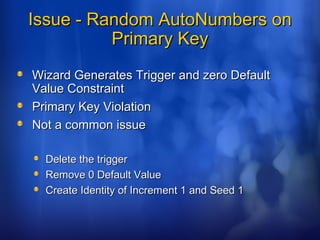 Issue - Random AutoNumbers onIssue - Random AutoNumbers on
Primary KeyPrimary Key
Wizard Generates Trigger and zero DefaultWizard Generates Trigger and zero Default
Value ConstraintValue Constraint
Primary Key ViolationPrimary Key Violation
Not a common issueNot a common issue
Delete the triggerDelete the trigger
Remove 0 Default ValueRemove 0 Default Value
Create Identity of Increment 1 and Seed 1Create Identity of Increment 1 and Seed 1
 