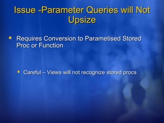 Issue -Parameter Queries will NotIssue -Parameter Queries will Not
UpsizeUpsize
Requires Conversion to Parametised StoredRequires Conversion to Parametised Stored
Proc or FunctionProc or Function
Careful – Views will not recognize stored procsCareful – Views will not recognize stored procs
 
