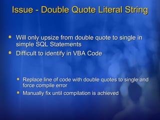Issue - Double Quote Literal StringIssue - Double Quote Literal String
Will only upsize from double quote to single inWill only upsize from double quote to single in
simple SQL Statementssimple SQL Statements
Difficult to identify in VBA CodeDifficult to identify in VBA Code
Replace line of code with double quotes to single andReplace line of code with double quotes to single and
force compile errorforce compile error
Manually fix until compilation is achievedManually fix until compilation is achieved
 