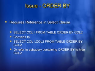 Issue - ORDER BYIssue - ORDER BY
Requires Reference in Select ClauseRequires Reference in Select Clause
SELECT COL1 FROM TABLE ORDER BY COL2SELECT COL1 FROM TABLE ORDER BY COL2
Converts toConverts to
SELECT COL1,COL2 FROM TABLE ORDER BYSELECT COL1,COL2 FROM TABLE ORDER BY
COL2COL2
Or refer to subquery containing ORDER BY to hideOr refer to subquery containing ORDER BY to hide
COL2COL2
 