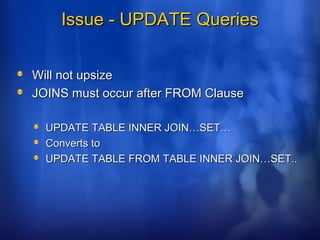 Issue - UPDATE QueriesIssue - UPDATE Queries
Will not upsizeWill not upsize
JOINS must occur after FROM ClauseJOINS must occur after FROM Clause
UPDATE TABLE INNER JOIN…SET…UPDATE TABLE INNER JOIN…SET…
Converts toConverts to
UPDATE TABLE FROM TABLE INNER JOIN…SET..UPDATE TABLE FROM TABLE INNER JOIN…SET..
 