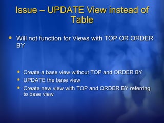 Issue – UPDATE View instead ofIssue – UPDATE View instead of
TableTable
Will not function for Views with TOP OR ORDERWill not function for Views with TOP OR ORDER
BYBY
Create a base view without TOP and ORDER BYCreate a base view without TOP and ORDER BY
UPDATE the base viewUPDATE the base view
Create new view with TOP and ORDER BY referringCreate new view with TOP and ORDER BY referring
to base viewto base view
 