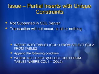 Issue – Partial Inserts with UniqueIssue – Partial Inserts with Unique
ConstraintsConstraints
Not Supported in SQL ServerNot Supported in SQL Server
Transaction will not occur, ie all or nothingTransaction will not occur, ie all or nothing
INSERT INTO TABLE1 (COL1) FROM SELECT COL2INSERT INTO TABLE1 (COL1) FROM SELECT COL2
FROM TABLE2FROM TABLE2
Append the following conditionAppend the following condition
WHERE NOT EXISTS(SELECT COL1 FROMWHERE NOT EXISTS(SELECT COL1 FROM
TABLE1 WHERE COL1 = COL2)TABLE1 WHERE COL1 = COL2)
 