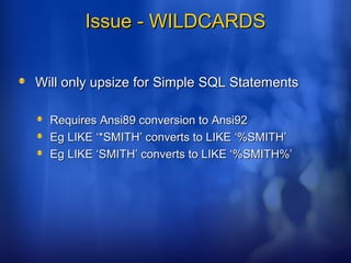 Issue - WILDCARDSIssue - WILDCARDS
Will only upsize for Simple SQL StatementsWill only upsize for Simple SQL Statements
Requires Ansi89 conversion to Ansi92Requires Ansi89 conversion to Ansi92
Eg LIKE ‘*SMITH’ converts to LIKE ‘%SMITH’Eg LIKE ‘*SMITH’ converts to LIKE ‘%SMITH’
Eg LIKE ‘SMITH’ converts to LIKE ‘%SMITH%’Eg LIKE ‘SMITH’ converts to LIKE ‘%SMITH%’
 