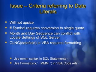 Issue – Criteria referring to DateIssue – Criteria referring to Date
LiteralsLiterals
Will not upsizeWill not upsize
# Symbol requires conversion to single quote# Symbol requires conversion to single quote
Month and Day Sequence can conflict withMonth and Day Sequence can conflict with
Locale Settings of SQL ServerLocale Settings of SQL Server
CLNG(datefield) in VBA requires formattingCLNG(datefield) in VBA requires formatting
Use mmm syntax in SQL Statements -Use mmm syntax in SQL Statements -
Use Format(xxx,’.. MMM..’) in VBA Code refsUse Format(xxx,’.. MMM..’) in VBA Code refs
 