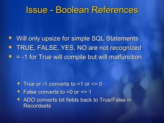 Issue - Boolean ReferencesIssue - Boolean References
Will only upsize for simple SQL StatementsWill only upsize for simple SQL Statements
TRUE, FALSE, YES, NO are not recognizedTRUE, FALSE, YES, NO are not recognized
= -1 for True will compile but will malfunction= -1 for True will compile but will malfunction
True or -1 converts to =1 or <> 0True or -1 converts to =1 or <> 0
False converts to =0 or <> 1False converts to =0 or <> 1
ADO converts bit fields back to True/False inADO converts bit fields back to True/False in
RecordsetsRecordsets
 