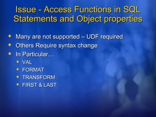 Issue - Access Functions in SQLIssue - Access Functions in SQL
Statements and Object propertiesStatements and Object properties
Many are not supported – UDF requiredMany are not supported – UDF required
Others Require syntax changeOthers Require syntax change
In Particular…In Particular…
VALVAL
FORMATFORMAT
TRANSFORMTRANSFORM
FIRST & LASTFIRST & LAST
 