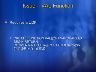 Issue – VAL FunctionIssue – VAL Function
Requires a UDFRequires a UDF
CREATE FUNCTION VAL(@P1 VARCHAR) ASCREATE FUNCTION VAL(@P1 VARCHAR) AS
BEGIN RETURNBEGIN RETURN
CONVERT(INT,LEFT(@P1,PATINDEX(('%[^0-CONVERT(INT,LEFT(@P1,PATINDEX(('%[^0-
9]%',@P1+' ')-1)) END9]%',@P1+' ')-1)) END
 