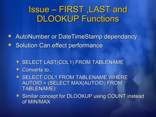 Issue – FIRST ,LAST andIssue – FIRST ,LAST and
DLOOKUP FunctionsDLOOKUP Functions
AutoNumber or DateTimeStamp dependancyAutoNumber or DateTimeStamp dependancy
Solution Can effect performanceSolution Can effect performance
SELECT LAST(COL1) FROM TABLENAMESELECT LAST(COL1) FROM TABLENAME
Converts to..Converts to..
SELECT COL1 FROM TABLENAME WHERESELECT COL1 FROM TABLENAME WHERE
AUTOID = (SELECT MAX(AUTOID) FROMAUTOID = (SELECT MAX(AUTOID) FROM
TABLENAME)TABLENAME)
Similar concept for DLOOKUP using COUNT insteadSimilar concept for DLOOKUP using COUNT instead
of MIN/MAXof MIN/MAX
 