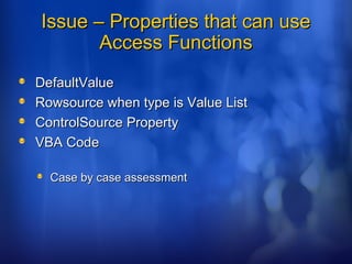 Issue – Properties that can useIssue – Properties that can use
Access FunctionsAccess Functions
DefaultValueDefaultValue
Rowsource when type is Value ListRowsource when type is Value List
ControlSource PropertyControlSource Property
VBA CodeVBA Code
Case by case assessmentCase by case assessment
 