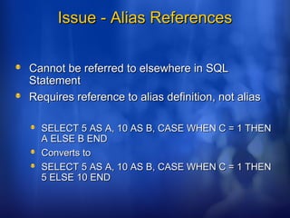Issue - Alias ReferencesIssue - Alias References
Cannot be referred to elsewhere in SQLCannot be referred to elsewhere in SQL
StatementStatement
Requires reference to alias definition, not aliasRequires reference to alias definition, not alias
SELECT 5 AS A, 10 AS B, CASE WHEN C = 1 THENSELECT 5 AS A, 10 AS B, CASE WHEN C = 1 THEN
A ELSE B ENDA ELSE B END
Converts toConverts to
SELECT 5 AS A, 10 AS B, CASE WHEN C = 1 THENSELECT 5 AS A, 10 AS B, CASE WHEN C = 1 THEN
5 ELSE 10 END5 ELSE 10 END
 