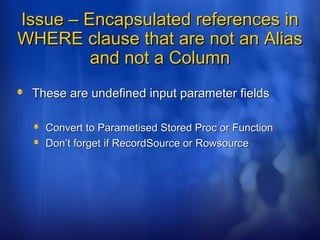 Issue – Encapsulated references inIssue – Encapsulated references in
WHERE clause that are not an AliasWHERE clause that are not an Alias
and not a Columnand not a Column
These are undefined input parameter fieldsThese are undefined input parameter fields
Convert to Parametised Stored Proc or FunctionConvert to Parametised Stored Proc or Function
Don’t forget if RecordSource or RowsourceDon’t forget if RecordSource or Rowsource
 