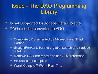 Issue - The DAO ProgrammingIssue - The DAO Programming
LibraryLibrary
Is not Supported for Access Data ProjectsIs not Supported for Access Data Projects
DAO must be converted to ADODAO must be converted to ADO
Completely Documented by Microsoft and ThirdCompletely Documented by Microsoft and Third
PartiesParties
StraightForward, but not a global search and replaceStraightForward, but not a global search and replace
solutionsolution
Remove DAO reference and add ADO referenceRemove DAO reference and add ADO reference
Fix until code compilesFix until code compiles
Won’t Compile ? Won’t Run ? …Won’t Compile ? Won’t Run ? …
 