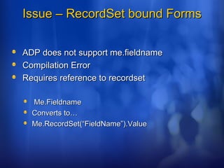Issue – RecordSet bound FormsIssue – RecordSet bound Forms
ADP does not support me.fieldnameADP does not support me.fieldname
Compilation ErrorCompilation Error
Requires reference to recordsetRequires reference to recordset
Me.FieldnameMe.Fieldname
Converts to…Converts to…
Me.RecordSet(“FieldName”).ValueMe.RecordSet(“FieldName”).Value
 