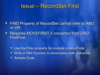 Issue – RecordSet FindIssue – RecordSet Find
FIND Property of RecordSet cannot refer to ANDFIND Property of RecordSet cannot refer to AND
or ORor OR
Requires MOVEFIRST if converted from DAORequires MOVEFIRST if converted from DAO
FindFirstFindFirst
Use the Filter property for multiple criteria FindsUse the Filter property for multiple criteria Finds
Write a VBA Function to encompass both scenariosWrite a VBA Function to encompass both scenarios
Sample Code ..Sample Code ..
 