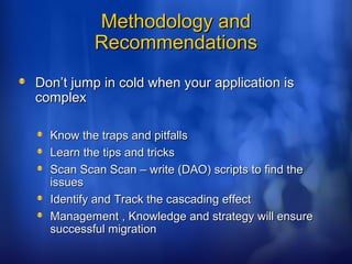 Methodology andMethodology and
RecommendationsRecommendations
Don’t jump in cold when your application isDon’t jump in cold when your application is
complexcomplex
Know the traps and pitfallsKnow the traps and pitfalls
Learn the tips and tricksLearn the tips and tricks
Scan Scan Scan – write (DAO) scripts to find theScan Scan Scan – write (DAO) scripts to find the
issuesissues
Identify and Track the cascading effectIdentify and Track the cascading effect
Management , Knowledge and strategy will ensureManagement , Knowledge and strategy will ensure
successful migrationsuccessful migration
 