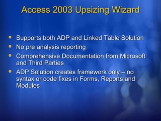 Access 2003 Upsizing WizardAccess 2003 Upsizing Wizard
Supports both ADP and Linked Table SolutionSupports both ADP and Linked Table Solution
No pre analysis reportingNo pre analysis reporting
Comprehensive Documentation from MicrosoftComprehensive Documentation from Microsoft
and Third Partiesand Third Parties
ADP Solution creates framework only – noADP Solution creates framework only – no
syntax or code fixes in Forms, Reports andsyntax or code fixes in Forms, Reports and
ModulesModules
 