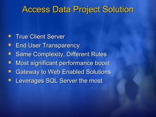 Access Data Project SolutionAccess Data Project Solution
True Client ServerTrue Client Server
End User TransparencyEnd User Transparency
Same Complexity, Different RulesSame Complexity, Different Rules
Most significant performance boostMost significant performance boost
Gateway to Web Enabled SolutionsGateway to Web Enabled Solutions
Leverages SQL Server the mostLeverages SQL Server the most
 