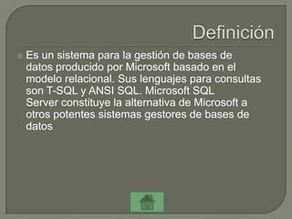    Es un sistema para la gestión de bases de
    datos producido por Microsoft basado en el
    modelo relacional. Sus lenguajes para consultas
    son T-SQL y ANSI SQL. Microsoft SQL
    Server constituye la alternativa de Microsoft a
    otros potentes sistemas gestores de bases de
    datos
 