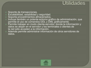    Soporte de transacciones.
   Escalabilidad, estabilidad y seguridad.
   Soporta procedimientos almacenados.
   Incluye también un potente entorno gráfico de administración, que
    permite el uso de comandos DDL y DML gráficamente.
   Permite trabajar en modo cliente-servidor, donde la información y
    datos se alojan en el servidor y los terminales o clientes de
    la red sólo acceden a la información.
   Además permite administrar información de otros servidores de
    datos.
 