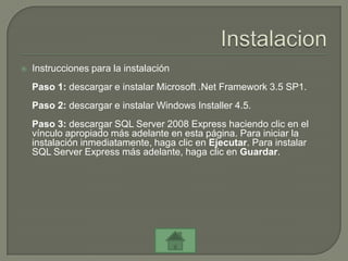    Instrucciones para la instalación
    Paso 1: descargar e instalar Microsoft .Net Framework 3.5 SP1.
    Paso 2: descargar e instalar Windows Installer 4.5.
    Paso 3: descargar SQL Server 2008 Express haciendo clic en el
    vínculo apropiado más adelante en esta página. Para iniciar la
    instalación inmediatamente, haga clic en Ejecutar. Para instalar
    SQL Server Express más adelante, haga clic en Guardar.
 