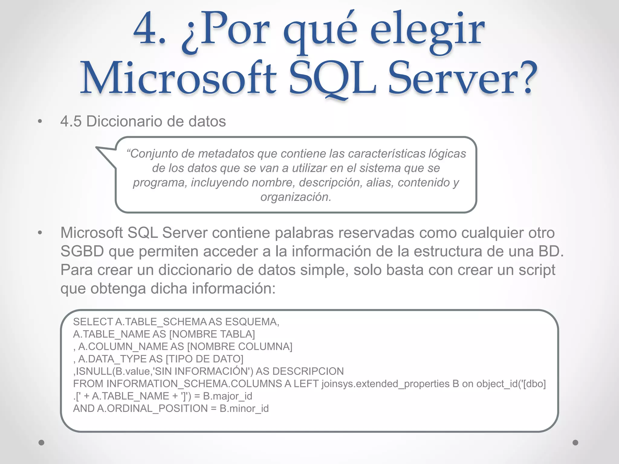 4. ¿Por qué elegir
Microsoft SQL Server?
• 4.5 Diccionario de datos
• Microsoft SQL Server contiene palabras reservadas como cualquier otro
SGBD que permiten acceder a la información de la estructura de una BD.
Para crear un diccionario de datos simple, solo basta con crear un script
que obtenga dicha información:
“Conjunto de metadatos que contiene las características lógicas
de los datos que se van a utilizar en el sistema que se
programa, incluyendo nombre, descripción, alias, contenido y
organización.
SELECT A.TABLE_SCHEMA AS ESQUEMA,
A.TABLE_NAME AS [NOMBRE TABLA]
, A.COLUMN_NAME AS [NOMBRE COLUMNA]
, A.DATA_TYPE AS [TIPO DE DATO]
,ISNULL(B.value,'SIN INFORMACIÓN') AS DESCRIPCION
FROM INFORMATION_SCHEMA.COLUMNS A LEFT joinsys.extended_properties B on object_id('[dbo]
.[' + A.TABLE_NAME + ']') = B.major_id
AND A.ORDINAL_POSITION = B.minor_id
 