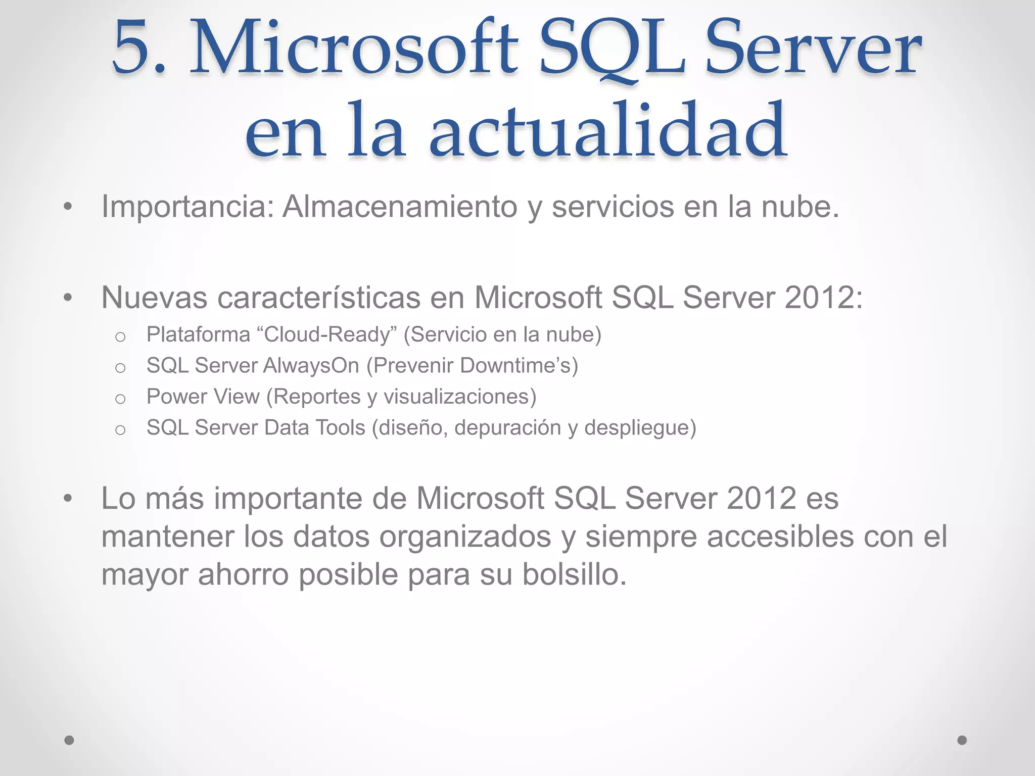 5. Microsoft SQL Server
en la actualidad
• Importancia: Almacenamiento y servicios en la nube.
• Nuevas características en Microsoft SQL Server 2012:
o Plataforma “Cloud-Ready” (Servicio en la nube)
o SQL Server AlwaysOn (Prevenir Downtime’s)
o Power View (Reportes y visualizaciones)
o SQL Server Data Tools (diseño, depuración y despliegue)
• Lo más importante de Microsoft SQL Server 2012 es
mantener los datos organizados y siempre accesibles con el
mayor ahorro posible para su bolsillo.
 