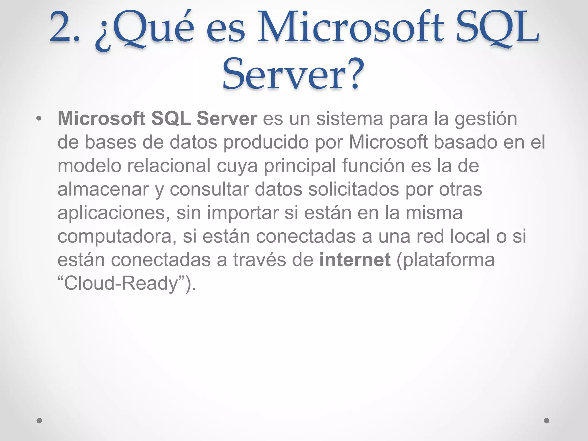 2. ¿Qué es Microsoft SQL
Server?
• Microsoft SQL Server es un sistema para la gestión
de bases de datos producido por Microsoft basado en el
modelo relacional cuya principal función es la de
almacenar y consultar datos solicitados por otras
aplicaciones, sin importar si están en la misma
computadora, si están conectadas a una red local o si
están conectadas a través de internet (plataforma
“Cloud-Ready”).
 
