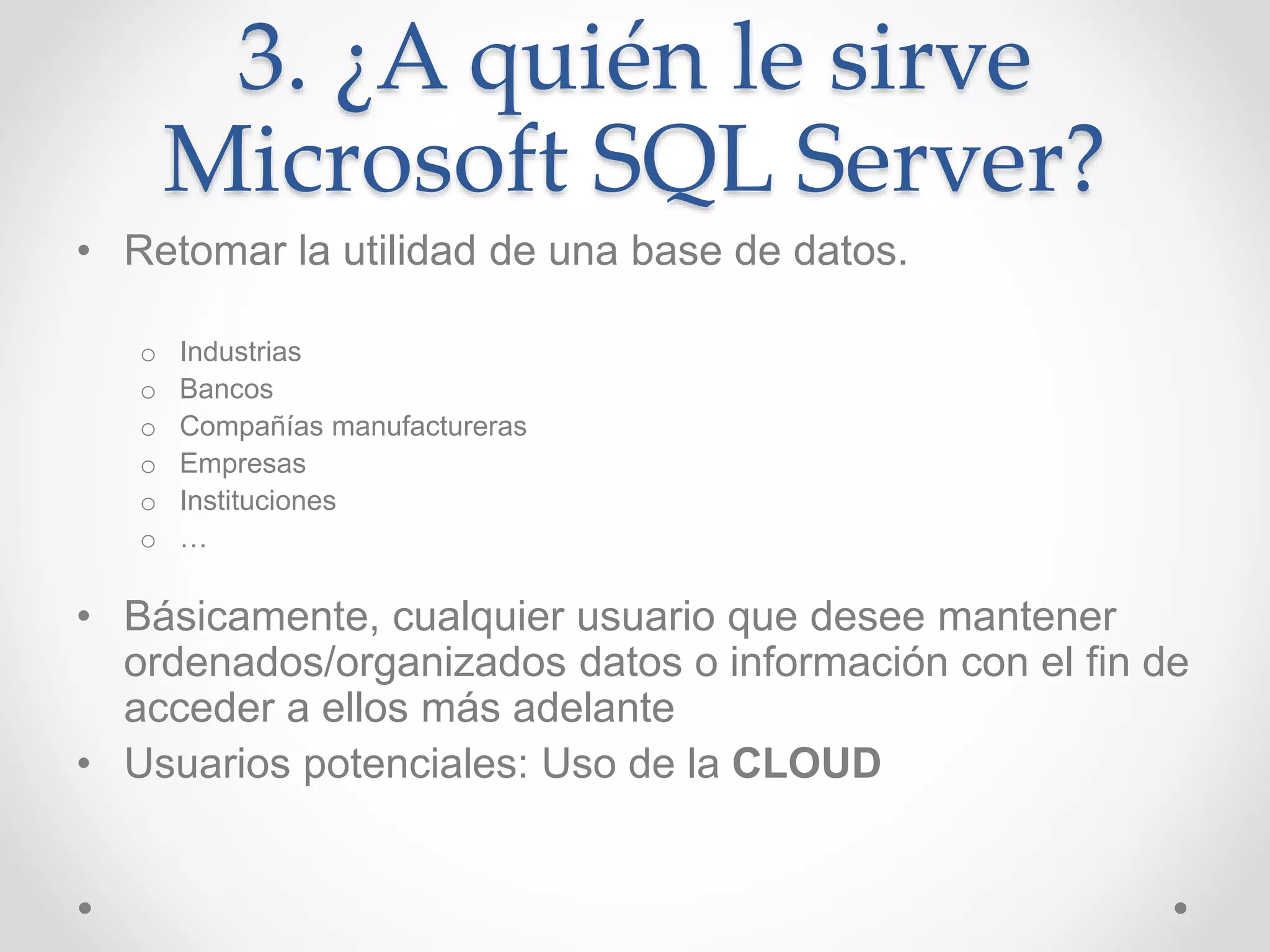 3. ¿A quién le sirve
Microsoft SQL Server?
• Retomar la utilidad de una base de datos.
o Industrias
o Bancos
o Compañías manufactureras
o Empresas
o Instituciones
o …
• Básicamente, cualquier usuario que desee mantener
ordenados/organizados datos o información con el fin de
acceder a ellos más adelante
• Usuarios potenciales: Uso de la CLOUD
 