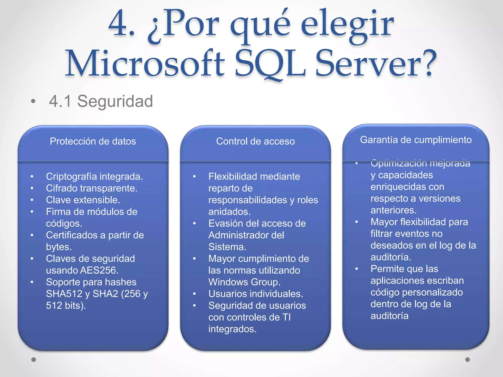4. ¿Por qué elegir
Microsoft SQL Server?
• 4.1 Seguridad
Protección de datos
• Criptografía integrada.
• Cifrado transparente.
• Clave extensible.
• Firma de módulos de
códigos.
• Certificados a partir de
bytes.
• Claves de seguridad
usando AES256.
• Soporte para hashes
SHA512 y SHA2 (256 y
512 bits).
Control de acceso
• Flexibilidad mediante
reparto de
responsabilidades y roles
anidados.
• Evasión del acceso de
Administrador del
Sistema.
• Mayor cumplimiento de
las normas utilizando
Windows Group.
• Usuarios individuales.
• Seguridad de usuarios
con controles de TI
integrados.
Garantía de cumplimiento
• Optimización mejorada
y capacidades
enriquecidas con
respecto a versiones
anteriores.
• Mayor flexibilidad para
filtrar eventos no
deseados en el log de la
auditoría.
• Permite que las
aplicaciones escriban
código personalizado
dentro de log de la
auditoría
 