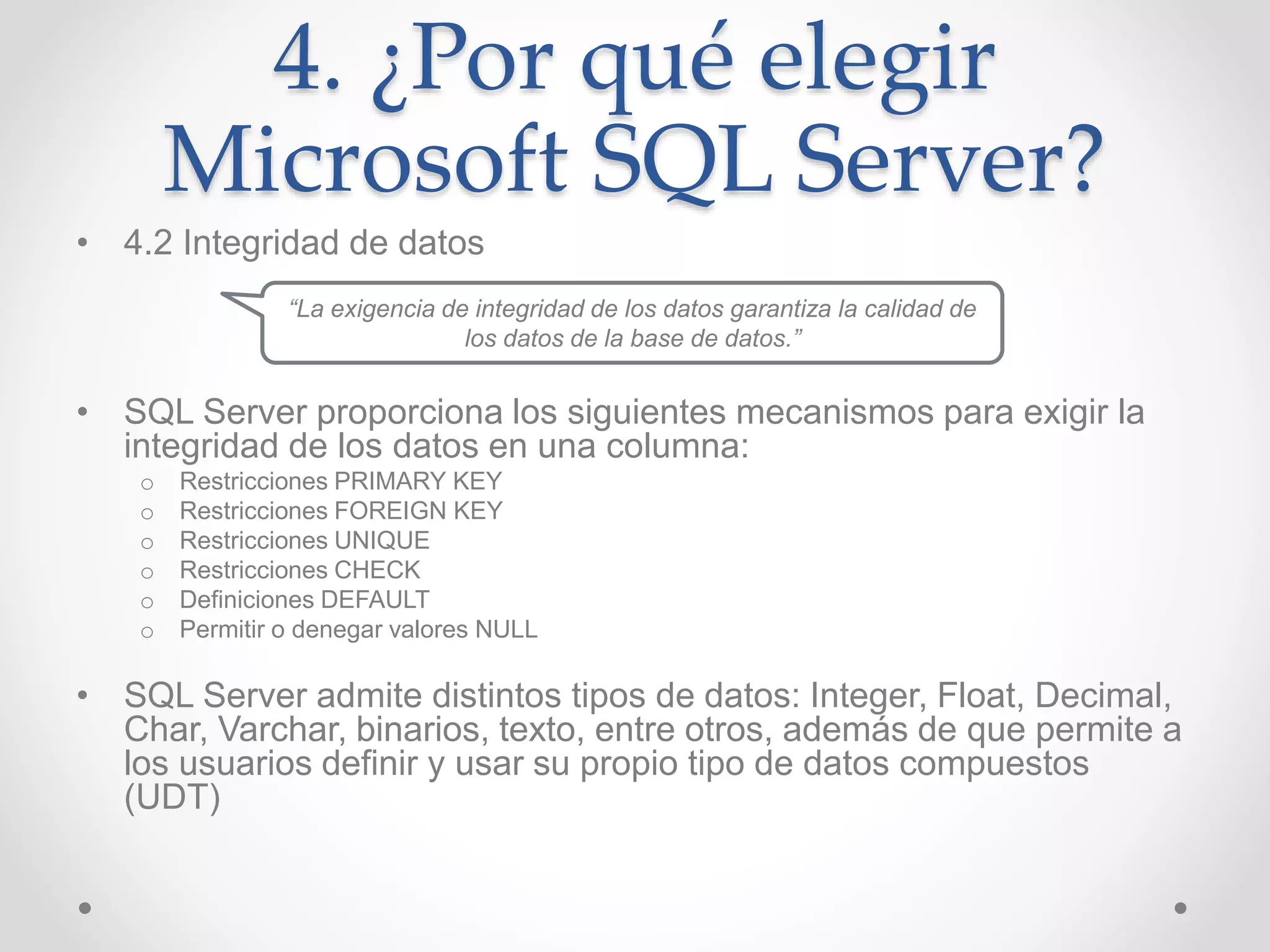 4. ¿Por qué elegir
Microsoft SQL Server?
• 4.2 Integridad de datos
• SQL Server proporciona los siguientes mecanismos para exigir la
integridad de los datos en una columna:
o Restricciones PRIMARY KEY
o Restricciones FOREIGN KEY
o Restricciones UNIQUE
o Restricciones CHECK
o Definiciones DEFAULT
o Permitir o denegar valores NULL
• SQL Server admite distintos tipos de datos: Integer, Float, Decimal,
Char, Varchar, binarios, texto, entre otros, además de que permite a
los usuarios definir y usar su propio tipo de datos compuestos
(UDT)
“La exigencia de integridad de los datos garantiza la calidad de
los datos de la base de datos.”
 