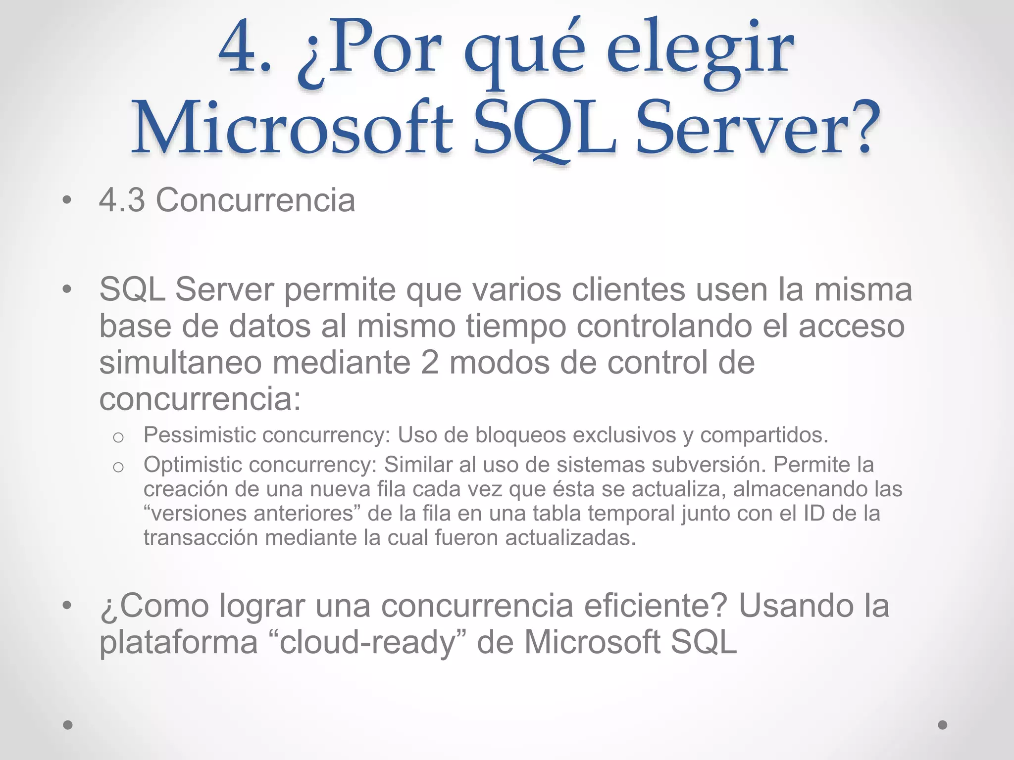 4. ¿Por qué elegir
Microsoft SQL Server?
• 4.3 Concurrencia
• SQL Server permite que varios clientes usen la misma
base de datos al mismo tiempo controlando el acceso
simultaneo mediante 2 modos de control de
concurrencia:
o Pessimistic concurrency: Uso de bloqueos exclusivos y compartidos.
o Optimistic concurrency: Similar al uso de sistemas subversión. Permite la
creación de una nueva fila cada vez que ésta se actualiza, almacenando las
“versiones anteriores” de la fila en una tabla temporal junto con el ID de la
transacción mediante la cual fueron actualizadas.
• ¿Como lograr una concurrencia eficiente? Usando la
plataforma “cloud-ready” de Microsoft SQL
 
