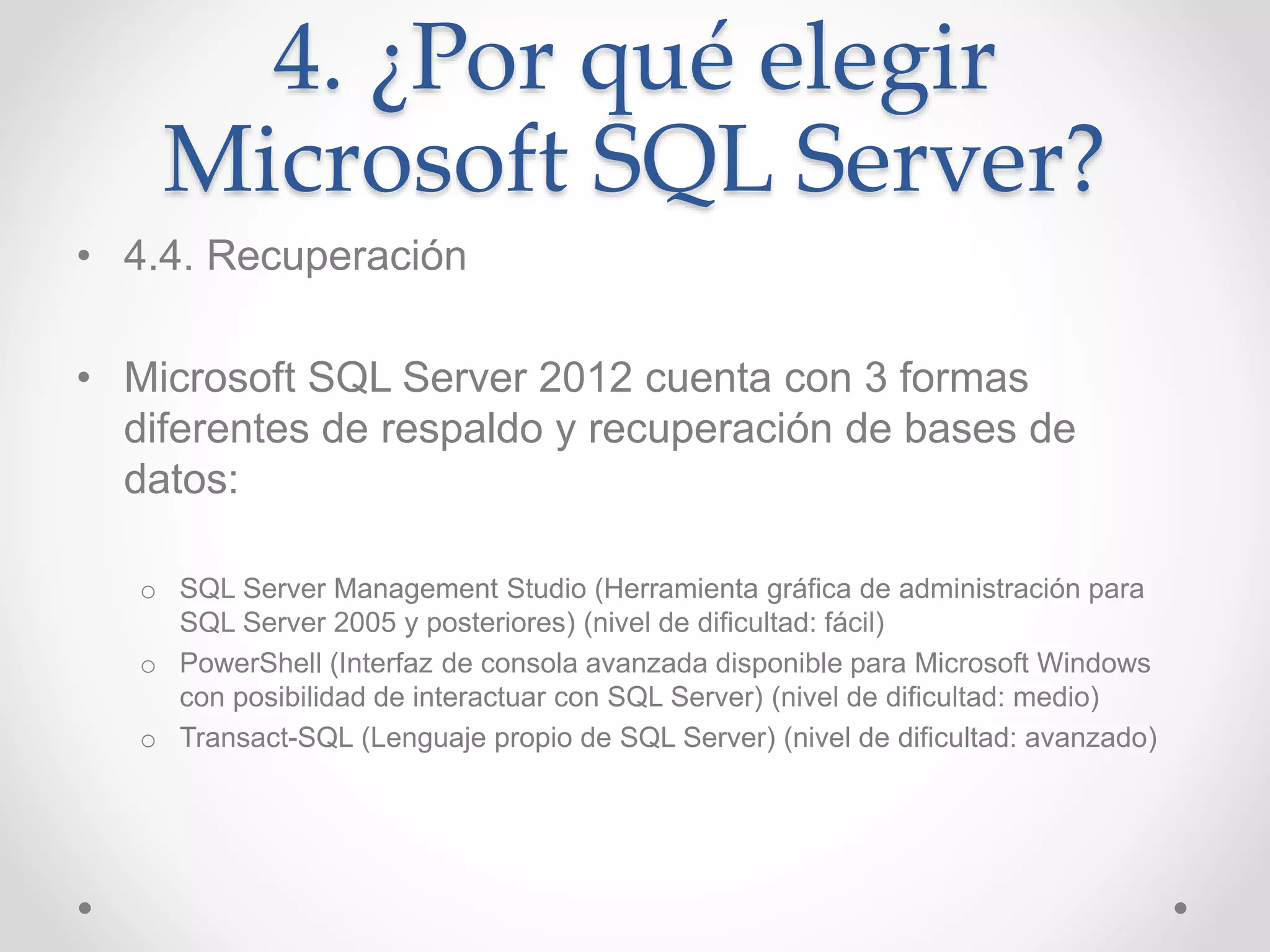 4. ¿Por qué elegir
Microsoft SQL Server?
• 4.4. Recuperación
• Microsoft SQL Server 2012 cuenta con 3 formas
diferentes de respaldo y recuperación de bases de
datos:
o SQL Server Management Studio (Herramienta gráfica de administración para
SQL Server 2005 y posteriores) (nivel de dificultad: fácil)
o PowerShell (Interfaz de consola avanzada disponible para Microsoft Windows
con posibilidad de interactuar con SQL Server) (nivel de dificultad: medio)
o Transact-SQL (Lenguaje propio de SQL Server) (nivel de dificultad: avanzado)
 