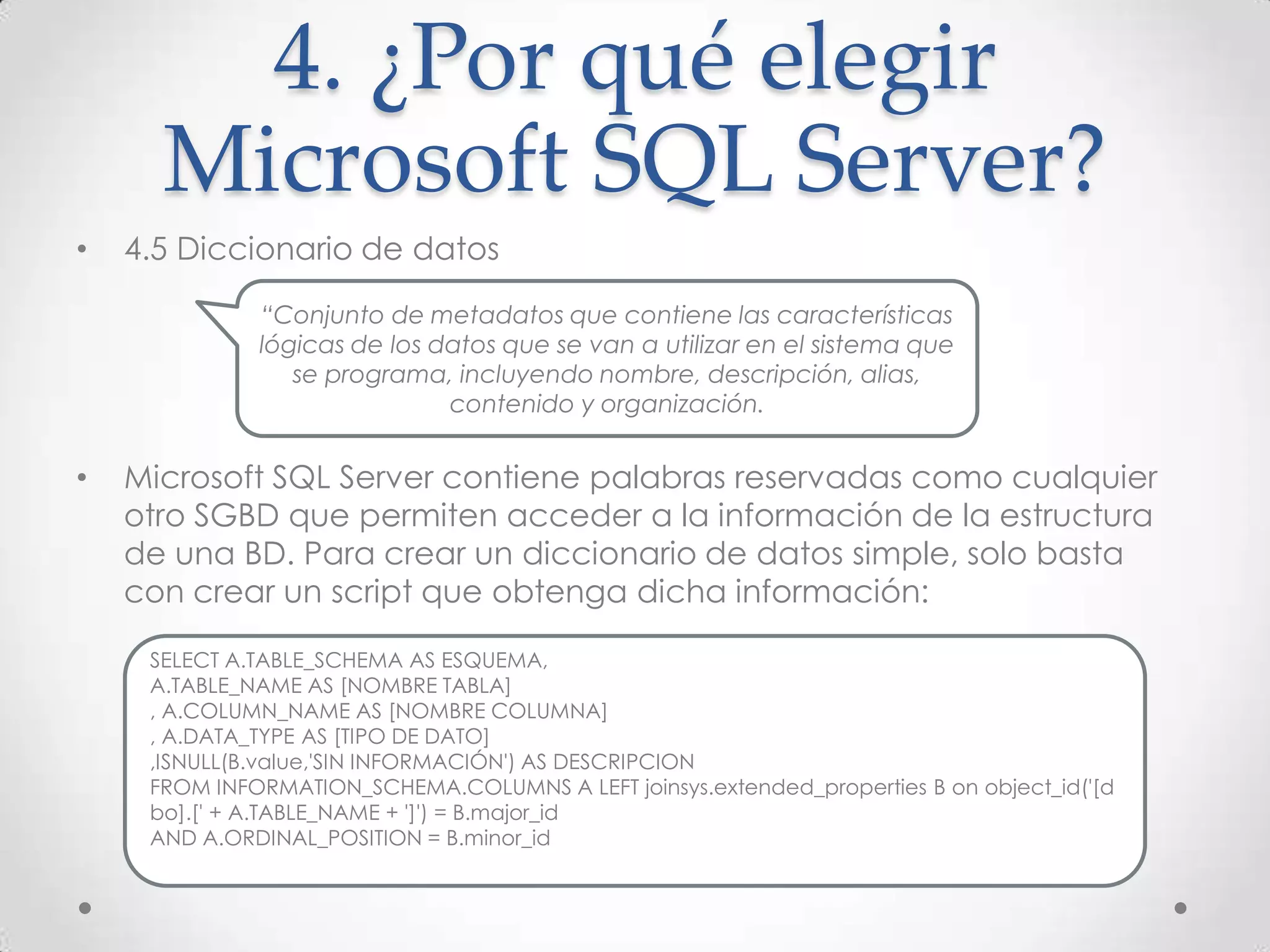 4. ¿Por qué elegir
      Microsoft SQL Server?
•   4.5 Diccionario de datos

              “Conjunto de metadatos que contiene las características
              lógicas de los datos que se van a utilizar en el sistema que
                 se programa, incluyendo nombre, descripción, alias,
                              contenido y organización.


•   Microsoft SQL Server contiene palabras reservadas como cualquier
    otro SGBD que permiten acceder a la información de la estructura
    de una BD. Para crear un diccionario de datos simple, solo basta
    con crear un script que obtenga dicha información:

     SELECT A.TABLE_SCHEMA AS ESQUEMA,
     A.TABLE_NAME AS [NOMBRE TABLA]
     , A.COLUMN_NAME AS [NOMBRE COLUMNA]
     , A.DATA_TYPE AS [TIPO DE DATO]
     ,ISNULL(B.value,'SIN INFORMACIÓN') AS DESCRIPCION
     FROM INFORMATION_SCHEMA.COLUMNS A LEFT joinsys.extended_properties B on object_id('[d
     bo].[' + A.TABLE_NAME + ']') = B.major_id
     AND A.ORDINAL_POSITION = B.minor_id
 