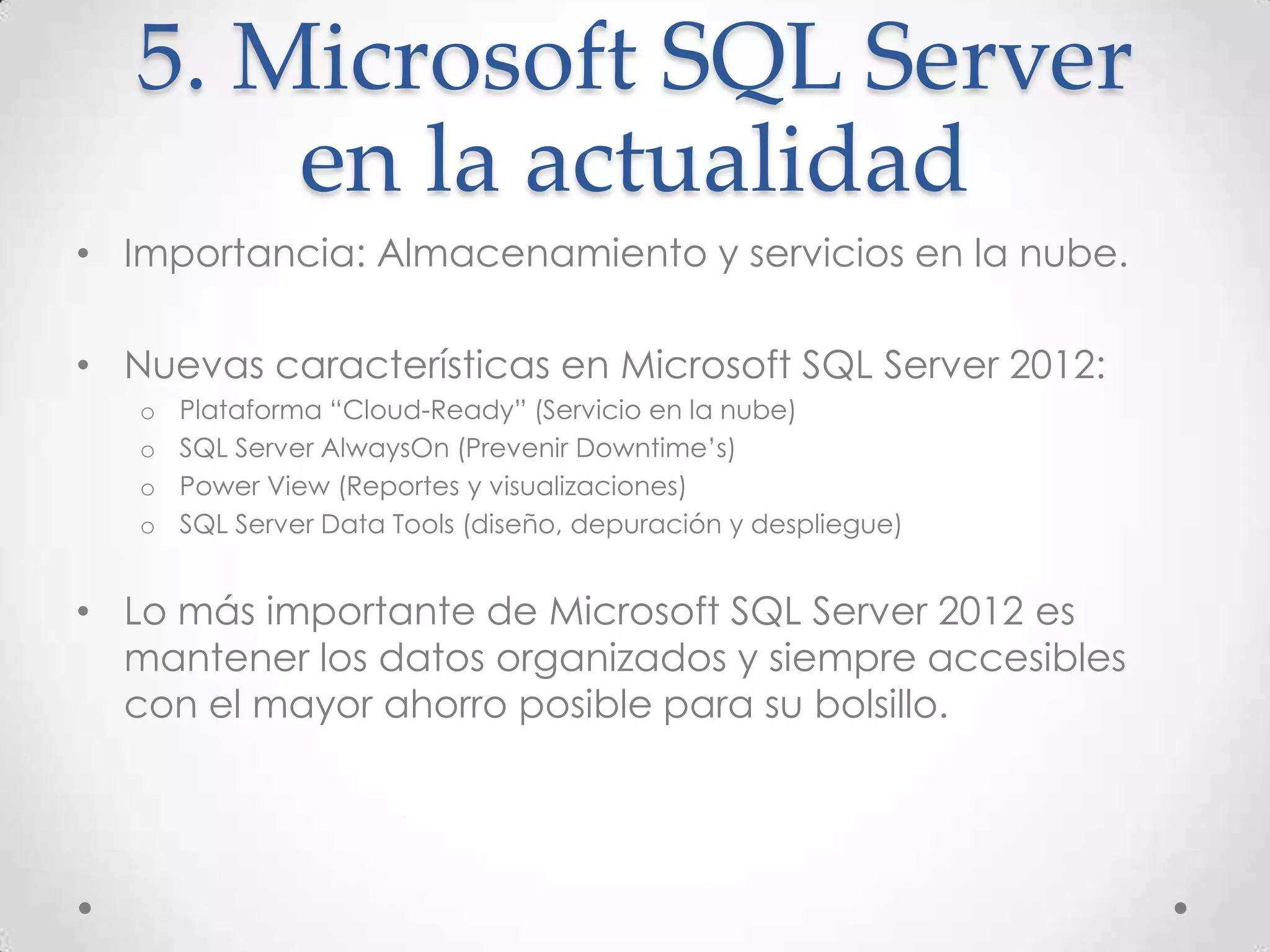 5. Microsoft SQL Server
       en la actualidad
• Importancia: Almacenamiento y servicios en la nube.

• Nuevas características en Microsoft SQL Server 2012:
   o   Plataforma “Cloud-Ready” (Servicio en la nube)
   o   SQL Server AlwaysOn (Prevenir Downtime’s)
   o   Power View (Reportes y visualizaciones)
   o   SQL Server Data Tools (diseño, depuración y despliegue)


• Lo más importante de Microsoft SQL Server 2012 es
  mantener los datos organizados y siempre accesibles
  con el mayor ahorro posible para su bolsillo.
 