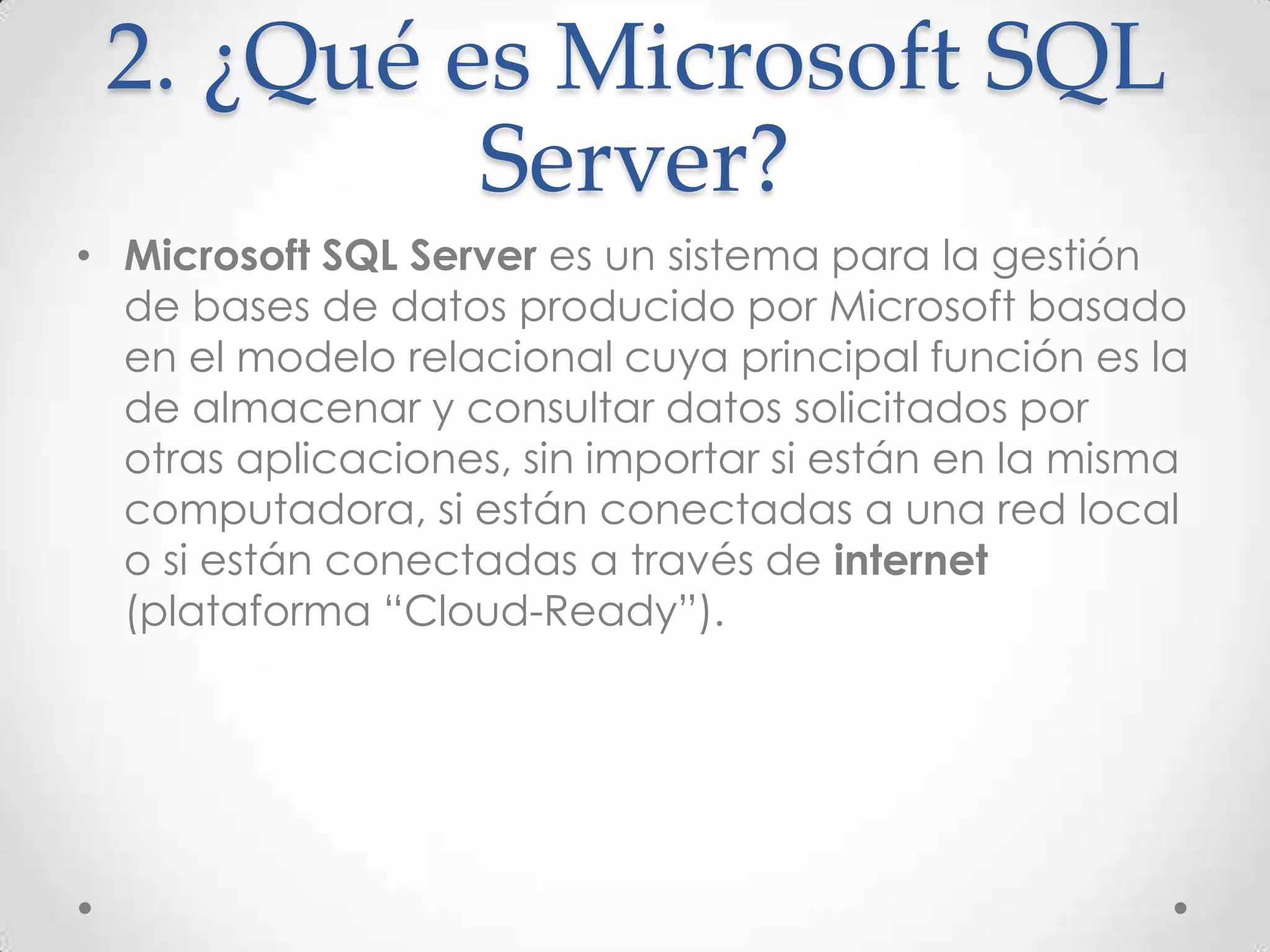 2. ¿Qué es Microsoft SQL
          Server?
• Microsoft SQL Server es un sistema para la gestión
  de bases de datos producido por Microsoft basado
  en el modelo relacional cuya principal función es la
  de almacenar y consultar datos solicitados por
  otras aplicaciones, sin importar si están en la misma
  computadora, si están conectadas a una red local
  o si están conectadas a través de internet
  (plataforma “Cloud-Ready”).
 