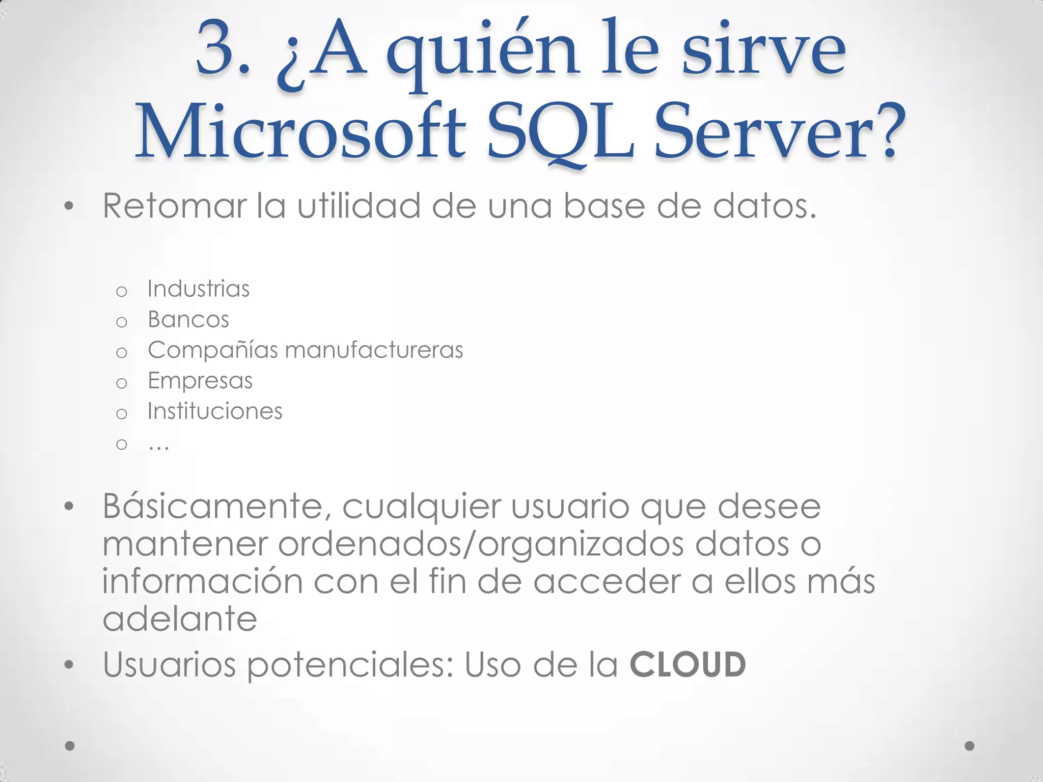 3. ¿A quién le sirve
       Microsoft SQL Server?
• Retomar la utilidad de una base de datos.

   o   Industrias
   o   Bancos
   o   Compañías manufactureras
   o   Empresas
   o   Instituciones
   o   …

• Básicamente, cualquier usuario que desee
  mantener ordenados/organizados datos o
  información con el fin de acceder a ellos más
  adelante
• Usuarios potenciales: Uso de la CLOUD
 