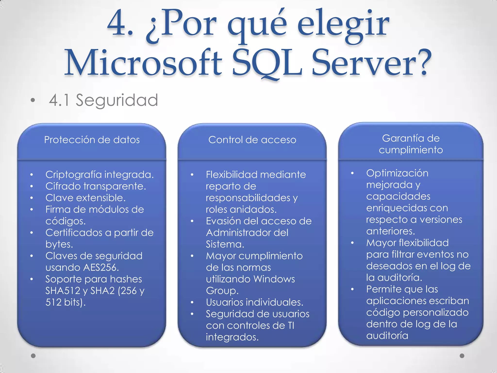 4. ¿Por qué elegir
        Microsoft SQL Server?
• 4.1 Seguridad

    Protección de datos            Control de acceso               Garantía de
                                                                  cumplimiento

•   Criptografía integrada.    •   Flexibilidad mediante    •   Optimización
•   Cifrado transparente.          reparto de                   mejorada y
•   Clave extensible.              responsabilidades y          capacidades
•   Firma de módulos de            roles anidados.              enriquecidas con
    códigos.                   •   Evasión del acceso de        respecto a versiones
•   Certificados a partir de       Administrador del            anteriores.
    bytes.                         Sistema.                 •   Mayor flexibilidad
•   Claves de seguridad        •   Mayor cumplimiento           para filtrar eventos no
    usando AES256.                 de las normas                deseados en el log de
•   Soporte para hashes            utilizando Windows           la auditoría.
    SHA512 y SHA2 (256 y           Group.                   •   Permite que las
    512 bits).                 •   Usuarios individuales.       aplicaciones escriban
                               •   Seguridad de usuarios        código personalizado
                                   con controles de TI          dentro de log de la
                                   integrados.                  auditoría
 