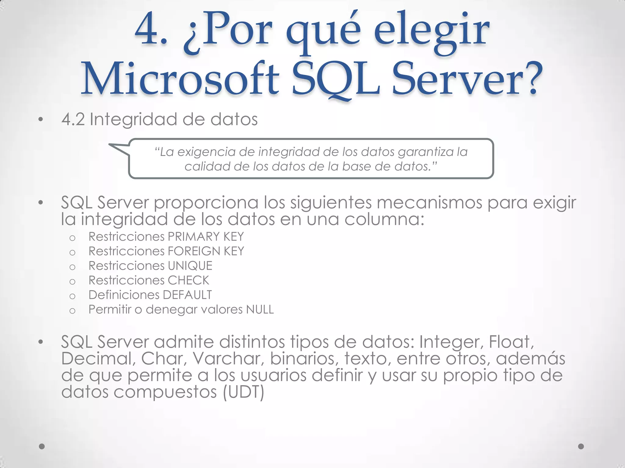 4. ¿Por qué elegir
       Microsoft SQL Server?
• 4.2 Integridad de datos
                  “La exigencia de integridad de los datos garantiza la
                       calidad de los datos de la base de datos.”


• SQL Server proporciona los siguientes mecanismos para exigir
  la integridad de los datos en una columna:
   o   Restricciones PRIMARY KEY
   o   Restricciones FOREIGN KEY
   o   Restricciones UNIQUE
   o   Restricciones CHECK
   o   Definiciones DEFAULT
   o   Permitir o denegar valores NULL

• SQL Server admite distintos tipos de datos: Integer, Float,
  Decimal, Char, Varchar, binarios, texto, entre otros, además
  de que permite a los usuarios definir y usar su propio tipo de
  datos compuestos (UDT)
 