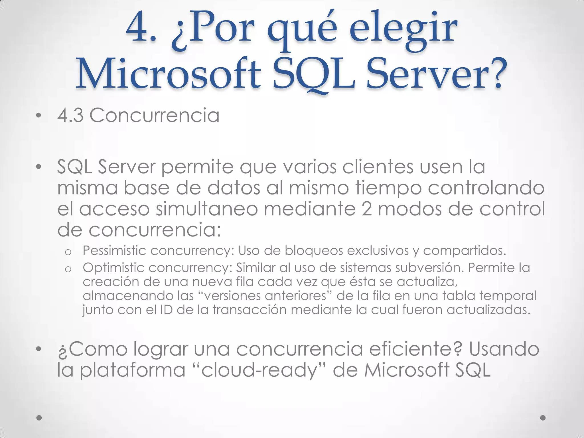 4. ¿Por qué elegir
   Microsoft SQL Server?
• 4.3 Concurrencia

• SQL Server permite que varios clientes usen la
  misma base de datos al mismo tiempo controlando
  el acceso simultaneo mediante 2 modos de control
  de concurrencia:
  o Pessimistic concurrency: Uso de bloqueos exclusivos y compartidos.
  o Optimistic concurrency: Similar al uso de sistemas subversión. Permite la
    creación de una nueva fila cada vez que ésta se actualiza,
    almacenando las “versiones anteriores” de la fila en una tabla temporal
    junto con el ID de la transacción mediante la cual fueron actualizadas.


• ¿Como lograr una concurrencia eficiente? Usando
  la plataforma “cloud-ready” de Microsoft SQL
 