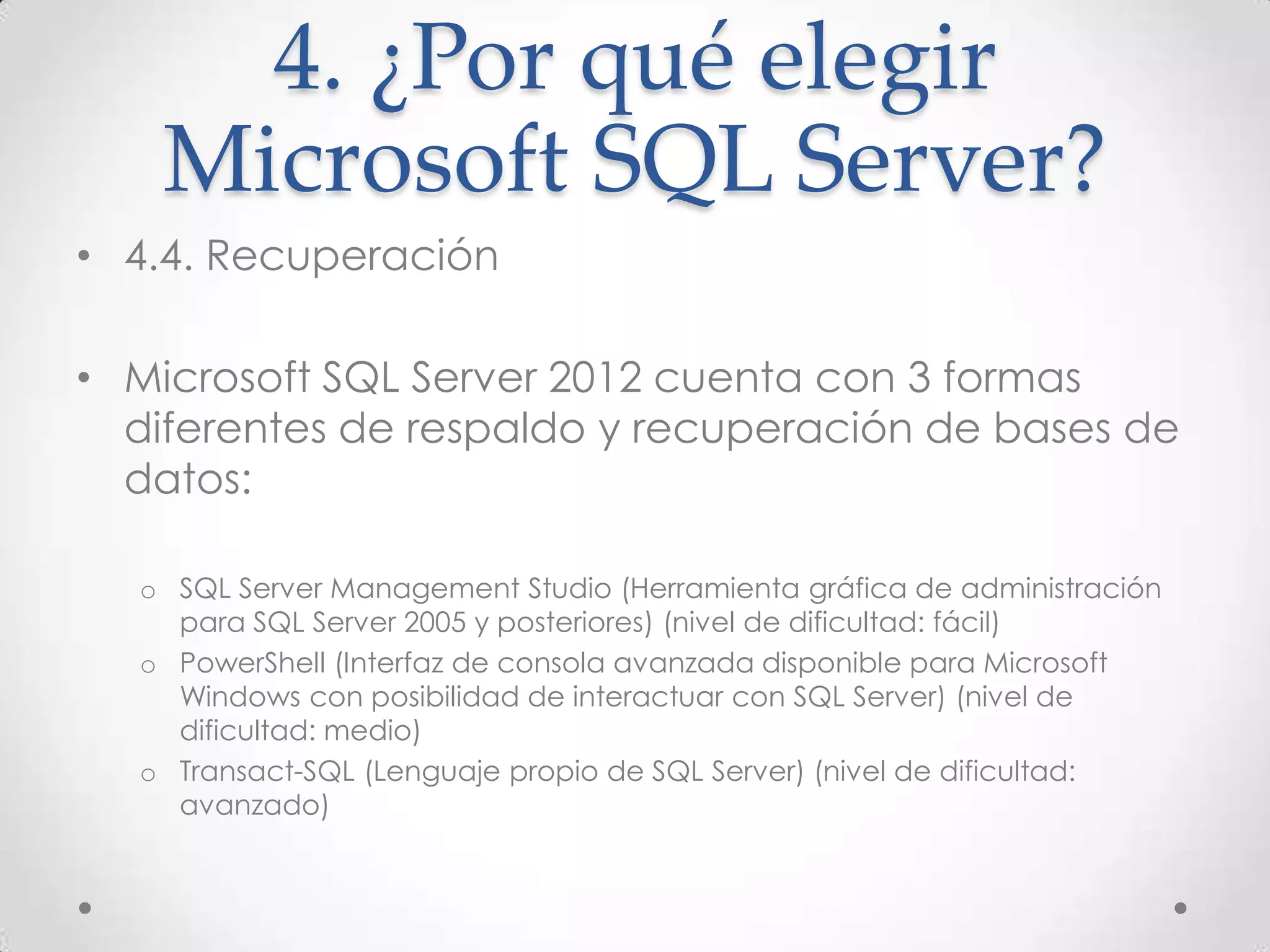 4. ¿Por qué elegir
    Microsoft SQL Server?
• 4.4. Recuperación

• Microsoft SQL Server 2012 cuenta con 3 formas
  diferentes de respaldo y recuperación de bases de
  datos:

  o SQL Server Management Studio (Herramienta gráfica de administración
    para SQL Server 2005 y posteriores) (nivel de dificultad: fácil)
  o PowerShell (Interfaz de consola avanzada disponible para Microsoft
    Windows con posibilidad de interactuar con SQL Server) (nivel de
    dificultad: medio)
  o Transact-SQL (Lenguaje propio de SQL Server) (nivel de dificultad:
    avanzado)
 