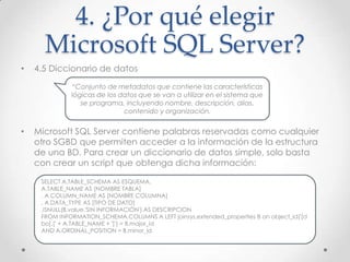 4. ¿Por qué elegir
      Microsoft SQL Server?
•   4.5 Diccionario de datos

              “Conjunto de metadatos que contiene las características
              lógicas de los datos que se van a utilizar en el sistema que
                 se programa, incluyendo nombre, descripción, alias,
                              contenido y organización.


•   Microsoft SQL Server contiene palabras reservadas como cualquier
    otro SGBD que permiten acceder a la información de la estructura
    de una BD. Para crear un diccionario de datos simple, solo basta
    con crear un script que obtenga dicha información:

     SELECT A.TABLE_SCHEMA AS ESQUEMA,
     A.TABLE_NAME AS [NOMBRE TABLA]
     , A.COLUMN_NAME AS [NOMBRE COLUMNA]
     , A.DATA_TYPE AS [TIPO DE DATO]
     ,ISNULL(B.value,'SIN INFORMACIÓN') AS DESCRIPCION
     FROM INFORMATION_SCHEMA.COLUMNS A LEFT joinsys.extended_properties B on object_id('[d
     bo].[' + A.TABLE_NAME + ']') = B.major_id
     AND A.ORDINAL_POSITION = B.minor_id
 