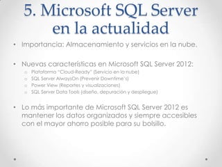 5. Microsoft SQL Server
       en la actualidad
• Importancia: Almacenamiento y servicios en la nube.

• Nuevas características en Microsoft SQL Server 2012:
   o   Plataforma “Cloud-Ready” (Servicio en la nube)
   o   SQL Server AlwaysOn (Prevenir Downtime’s)
   o   Power View (Reportes y visualizaciones)
   o   SQL Server Data Tools (diseño, depuración y despliegue)


• Lo más importante de Microsoft SQL Server 2012 es
  mantener los datos organizados y siempre accesibles
  con el mayor ahorro posible para su bolsillo.
 