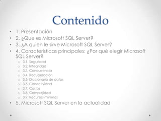 Contenido
•   1. Presentación
•   2. ¿Que es Microsoft SQL Server?
•   3. ¿A quien le sirve Microsoft SQL Server?
•   4. Características principales: ¿Por qué elegir Microsoft
    SQL Server?
    o   3.1. Seguridad
    o   3.2. Integridad
    o   3.3. Concurrencia
    o   3.4. Recuperación
    o   3.5. Diccionario de datos
    o   3.6. Conectividad
    o   3.7. Costos
    o   3.8. Complejidad
    o   3.9. Recursos mínimos
• 5. Microsoft SQL Server en la actualidad
 