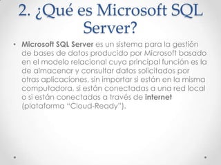 2. ¿Qué es Microsoft SQL
          Server?
• Microsoft SQL Server es un sistema para la gestión
  de bases de datos producido por Microsoft basado
  en el modelo relacional cuya principal función es la
  de almacenar y consultar datos solicitados por
  otras aplicaciones, sin importar si están en la misma
  computadora, si están conectadas a una red local
  o si están conectadas a través de internet
  (plataforma “Cloud-Ready”).
 