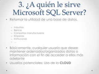 3. ¿A quién le sirve
       Microsoft SQL Server?
• Retomar la utilidad de una base de datos.

   o   Industrias
   o   Bancos
   o   Compañías manufactureras
   o   Empresas
   o   Instituciones
   o   …

• Básicamente, cualquier usuario que desee
  mantener ordenados/organizados datos o
  información con el fin de acceder a ellos más
  adelante
• Usuarios potenciales: Uso de la CLOUD
 