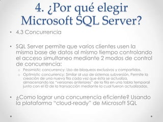 4. ¿Por qué elegir
   Microsoft SQL Server?
• 4.3 Concurrencia

• SQL Server permite que varios clientes usen la
  misma base de datos al mismo tiempo controlando
  el acceso simultaneo mediante 2 modos de control
  de concurrencia:
  o Pessimistic concurrency: Uso de bloqueos exclusivos y compartidos.
  o Optimistic concurrency: Similar al uso de sistemas subversión. Permite la
    creación de una nueva fila cada vez que ésta se actualiza,
    almacenando las “versiones anteriores” de la fila en una tabla temporal
    junto con el ID de la transacción mediante la cual fueron actualizadas.


• ¿Como lograr una concurrencia eficiente? Usando
  la plataforma “cloud-ready” de Microsoft SQL
 