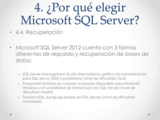 4. ¿Por qué elegir
    Microsoft SQL Server?
• 4.4. Recuperación

• Microsoft SQL Server 2012 cuenta con 3 formas
  diferentes de respaldo y recuperación de bases de
  datos:

  o SQL Server Management Studio (Herramienta gráfica de administración
    para SQL Server 2005 y posteriores) (nivel de dificultad: fácil)
  o PowerShell (Interfaz de consola avanzada disponible para Microsoft
    Windows con posibilidad de interactuar con SQL Server) (nivel de
    dificultad: medio)
  o Transact-SQL (Lenguaje propio de SQL Server) (nivel de dificultad:
    avanzado)
 