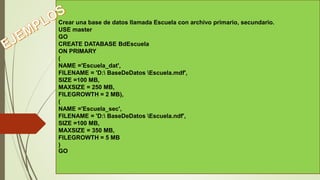 Crear una base de datos llamada Escuela con archivo primario, secundario.
USE master
GO
CREATE DATABASE BdEscuela
ON PRIMARY
(
NAME ='Escuela_dat',
FILENAME = 'D: BaseDeDatos Escuela.mdf',
SIZE =100 MB,
MAXSIZE = 250 MB,
FILEGROWTH = 2 MB),
(
NAME ='Escuela_sec',
FILENAME = 'D: BaseDeDatos Escuela.ndf',
SIZE =100 MB,
MAXSIZE = 350 MB,
FILEGROWTH = 5 MB
)
GO
 